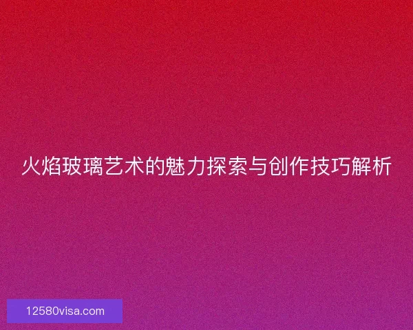 火焰玻璃艺术的魅力探索与创作技巧解析