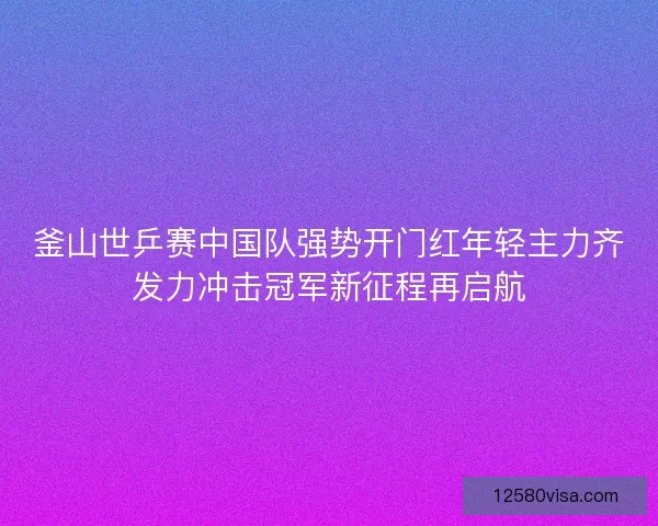 釜山世乒赛中国队强势开门红年轻主力齐发力冲击冠军新征程再启航